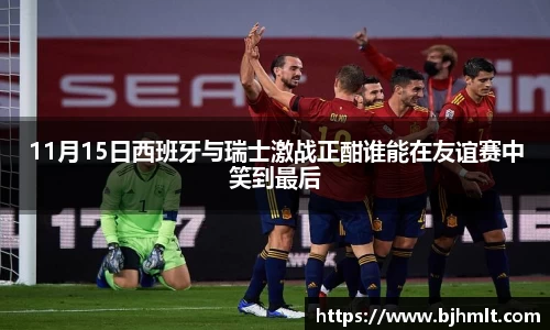 11月15日西班牙与瑞士激战正酣谁能在友谊赛中笑到最后
